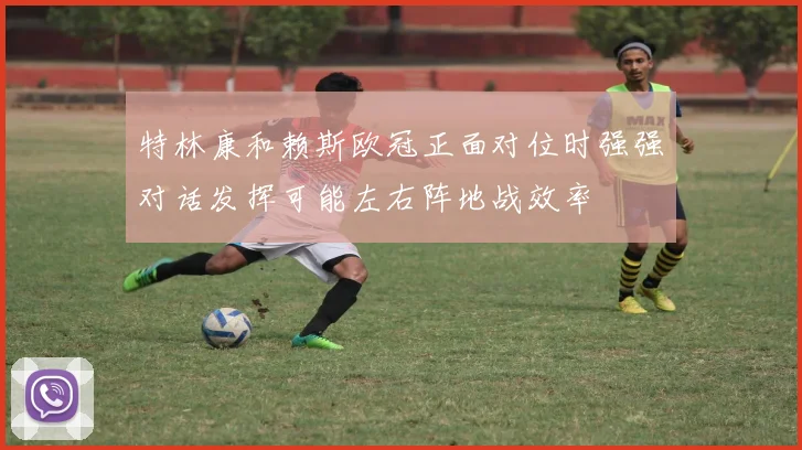 特林康和赖斯欧冠正面对位时强强对话发挥可能左右阵地战效率