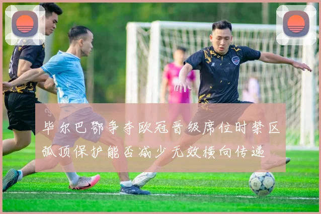 毕尔巴鄂争夺欧冠晋级席位时禁区弧顶保护能否减少无效横向传递