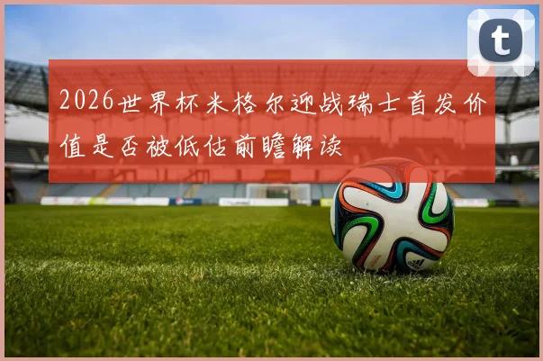 2026世界杯米格尔迎战瑞士首发价值是否被低估前瞻解读