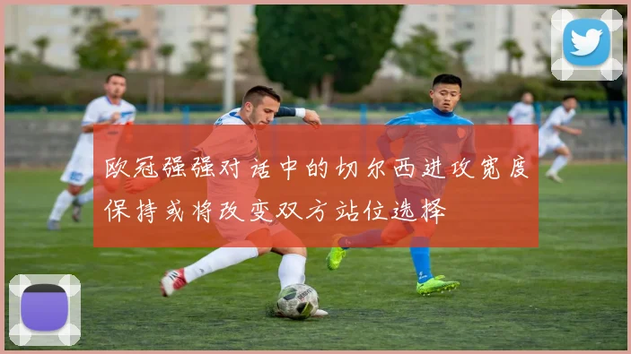 欧冠强强对话中的切尔西进攻宽度保持或将改变双方站位选择