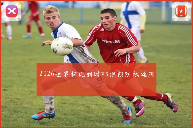 2026世界杯比利时vs伊朗防线漏洞