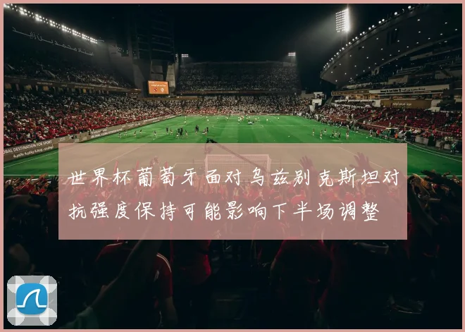 世界杯葡萄牙面对乌兹别克斯坦对抗强度保持可能影响下半场调整