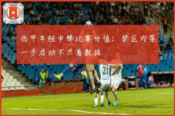 西甲年轻中锋比赛价值：禁区内第一步启动不只看数据