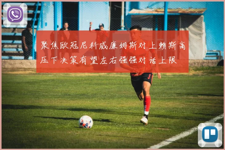 聚焦欧冠尼科威廉姆斯对上赖斯高压下决策有望左右强强对话上限