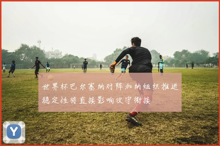 世界杯巴尔塞纳对阵加纳组织推进稳定性将直接影响攻守衔接