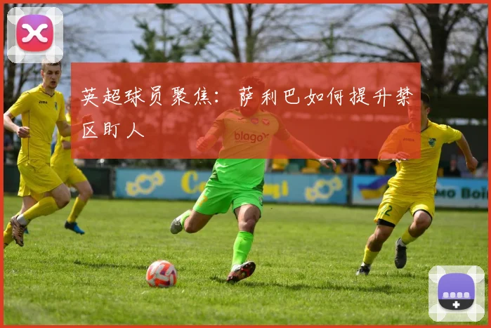 英超球员聚焦：萨利巴如何提升禁区盯人
