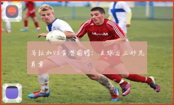 马拉加vs黄潜前瞻：丢球后三秒见真章
