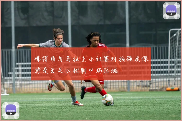 佛得角与乌拉圭小组赛对抗强度保持是否足以控制中场区域